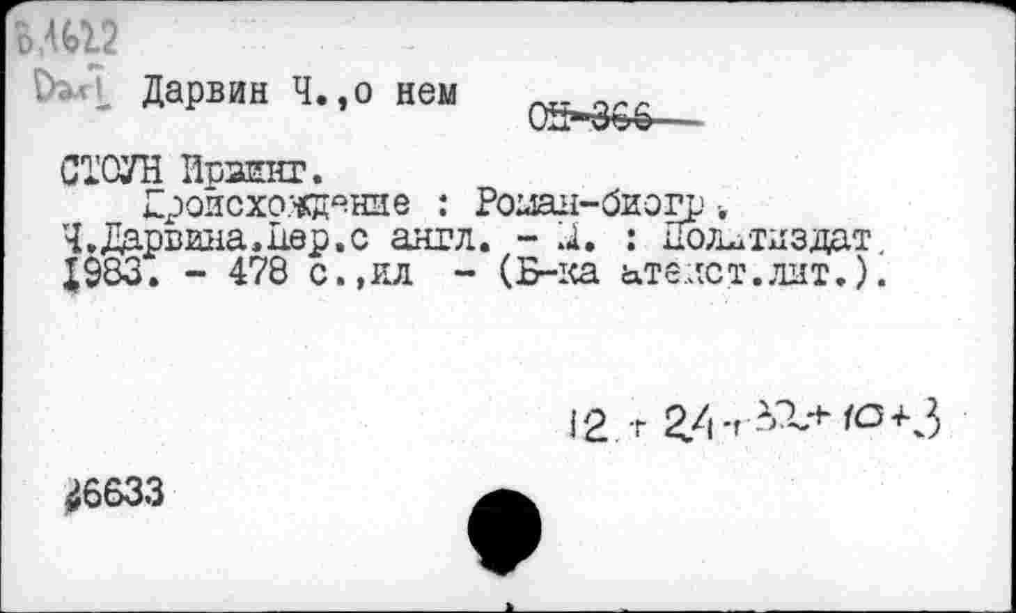 ﻿о,412
^’1 Дарвин Ч.,о нем
СТОУН ИрЗЕНГ.
Гроисхо.чщение : Роиан-биогр •.
Ч.Дарвина,1юр.с англ. - X : Политиздат.
Х983. - 478 с.,ил - (Б-ка атеист.лит.).
12 г 2/1-- -1'?~+ю+3
^6633